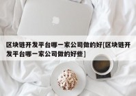 区块链开发平台哪一家公司做的好[区块链开发平台哪一家公司做的好些]