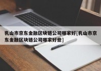 乳山市京东金融区块链公司哪家好[乳山市京东金融区块链公司哪家好些]