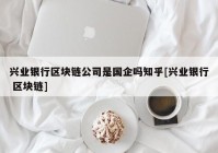 兴业银行区块链公司是国企吗知乎[兴业银行 区块链]